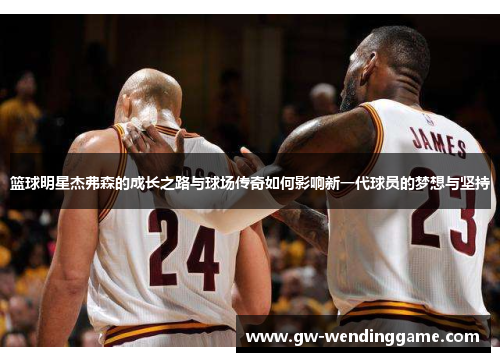 篮球明星杰弗森的成长之路与球场传奇如何影响新一代球员的梦想与坚持