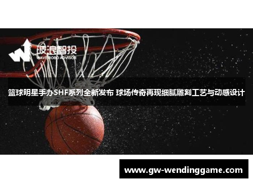 篮球明星手办SHF系列全新发布 球场传奇再现细腻雕刻工艺与动感设计